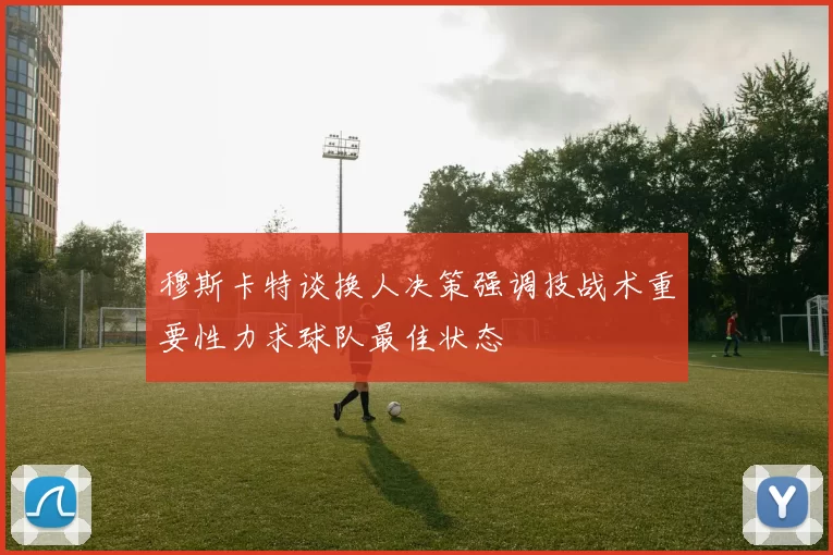 穆斯卡特谈换人决策强调技战术重要性力求球队最佳状态