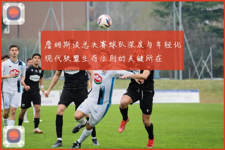 詹姆斯谈总决赛球队深度与年轻化现代联盟生存法则的关键所在