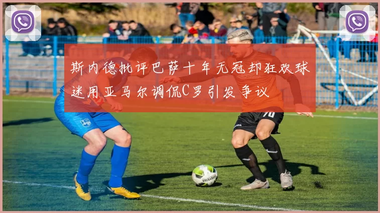斯内德批评巴萨十年无冠却狂欢球迷用亚马尔调侃C罗引发争议