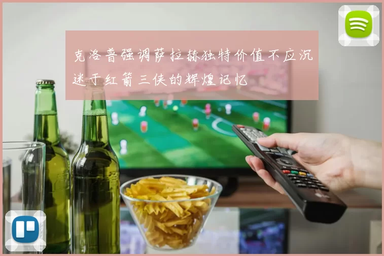 克洛普强调萨拉赫独特价值不应沉迷于红箭三侠的辉煌记忆