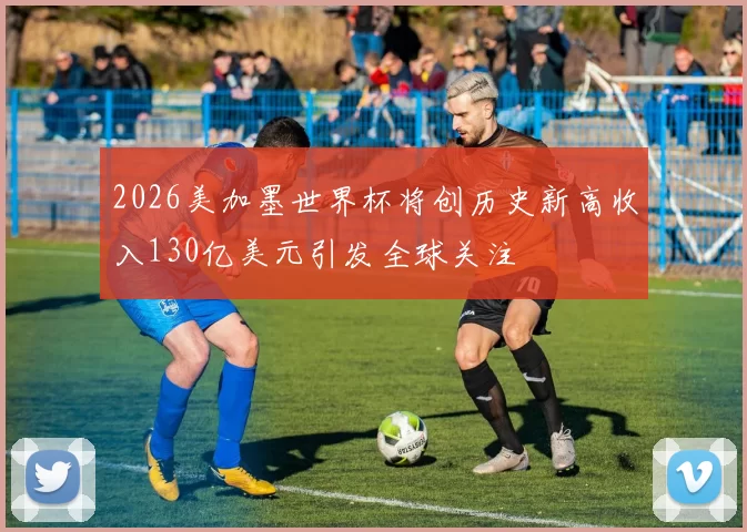 2026美加墨世界杯将创历史新高收入130亿美元引发全球关注