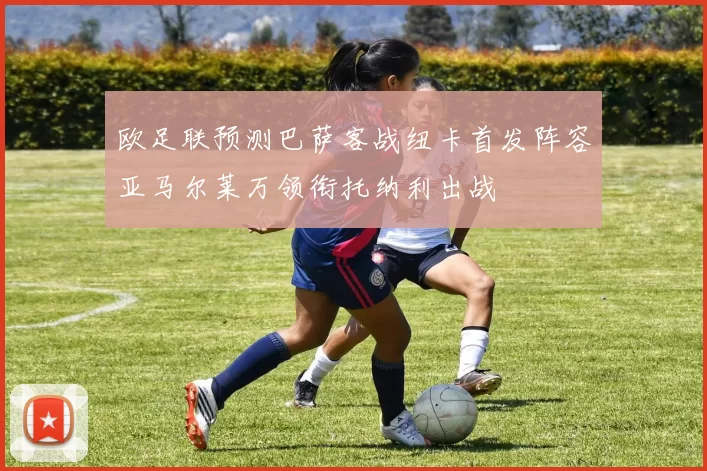 欧足联预测巴萨客战纽卡首发阵容亚马尔莱万领衔托纳利出战