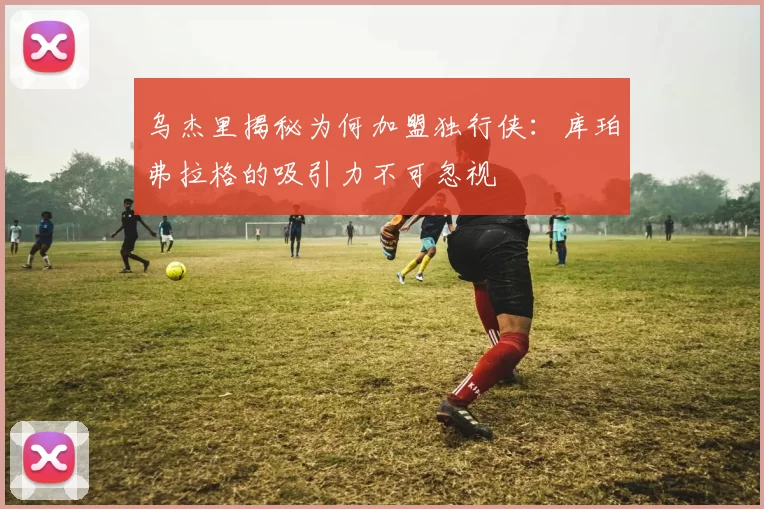 乌杰里揭秘为何加盟独行侠：库珀弗拉格的吸引力不可忽视