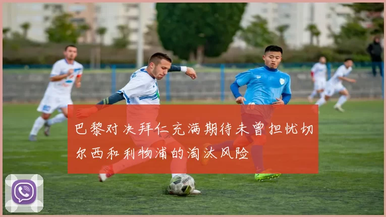 巴黎对决拜仁充满期待未曾担忧切尔西和利物浦的淘汰风险