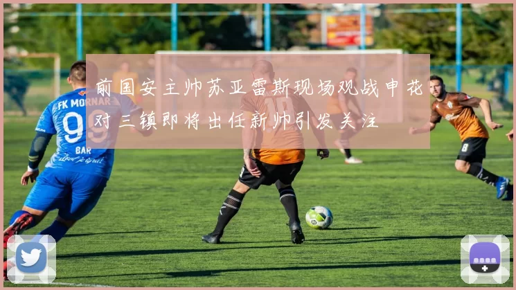 前国安主帅苏亚雷斯现场观战申花对三镇即将出任新帅引发关注