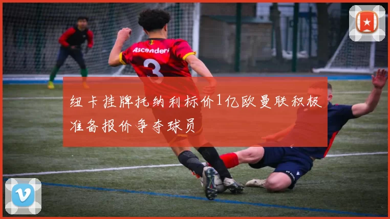 纽卡挂牌托纳利标价1亿欧曼联积极准备报价争夺球员