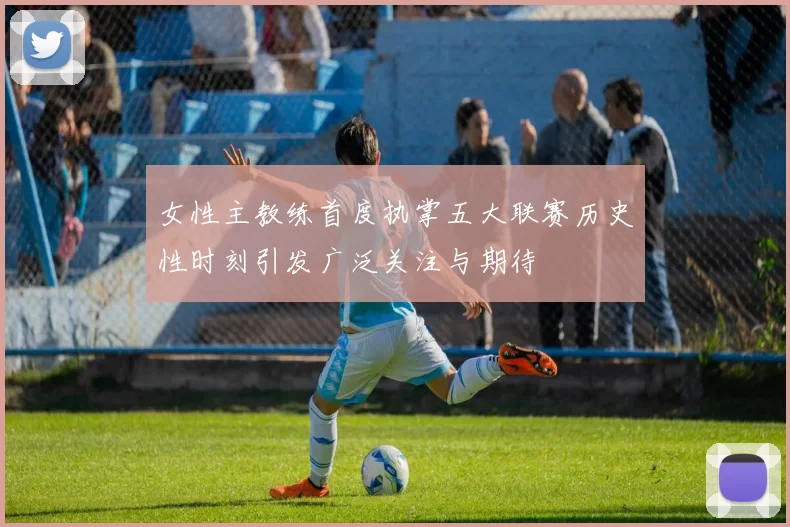 女性主教练首度执掌五大联赛历史性时刻引发广泛关注与期待