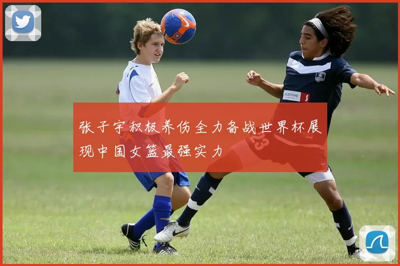 张子宇积极养伤全力备战世界杯展现中国女篮最强实力