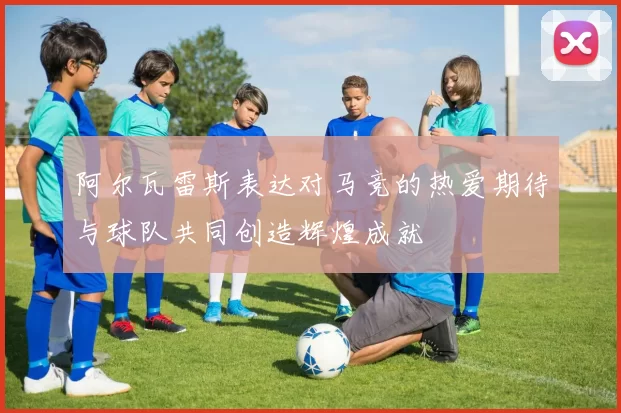 阿尔瓦雷斯表达对马竞的热爱期待与球队共同创造辉煌成就