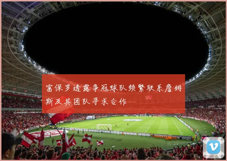 富保罗透露争冠球队频繁联系詹姆斯及其团队寻求合作