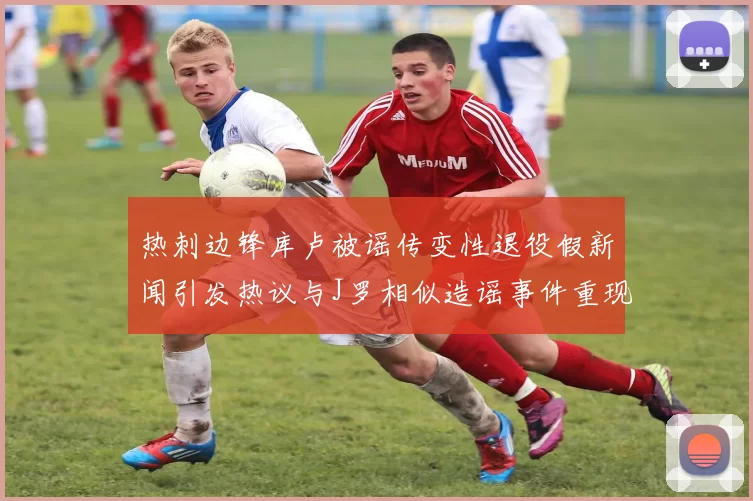 热刺边锋库卢被谣传变性退役假新闻引发热议与J罗相似造谣事件重现