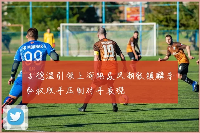 古德温引领上海跑轰风潮张镇麟李弘权联手压制对手表现