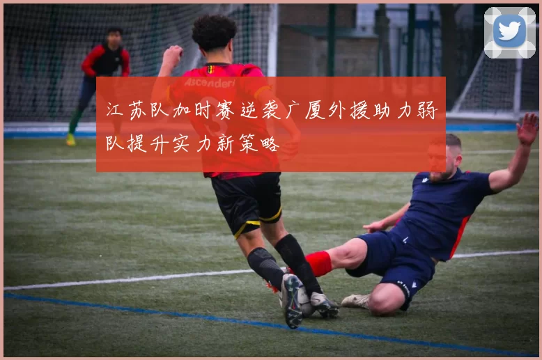 江苏队加时赛逆袭广厦外援助力弱队提升实力新策略