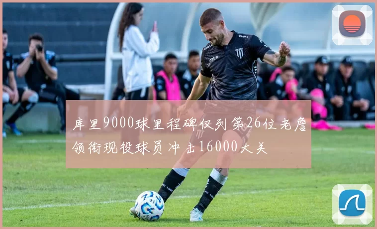 库里9000球里程碑仅列第26位老詹领衔现役球员冲击16000大关