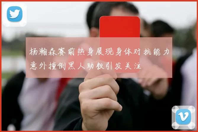 杨瀚森赛前热身展现身体对抗能力意外撞倒黑人助教引发关注