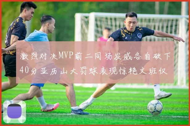 激烈对决MVP前二同场发威各自砍下40分亚历山大罚球表现惊艳文班仅得4罚机会
