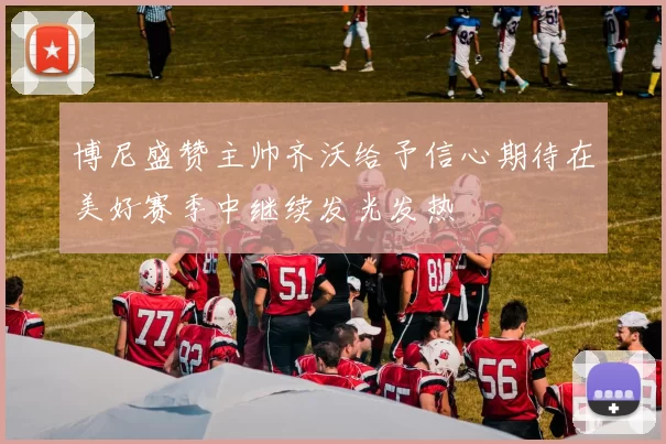 博尼盛赞主帅齐沃给予信心期待在美好赛季中继续发光发热