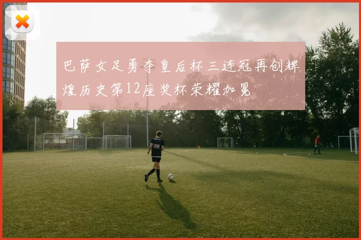 巴萨女足勇夺皇后杯三连冠再创辉煌历史第12座奖杯荣耀加冕